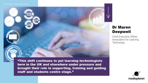 "This shift continues to put learning technologists here in the UK and elsewhere under pressure and brought their role in supporting, training and guiding staff and students centre stage." Dr Maren Deepwell, Chief Executive Officer, Association for learning technology 